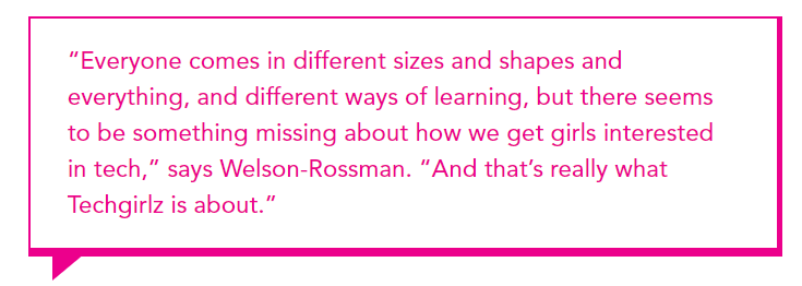 "Everyone comes in different sizes and shapes and everything, and different ways of learning, but there seems to be something missing about how we get girls interested in tech," says Welson-Rossman. "And that's really what Techgirlz is about."